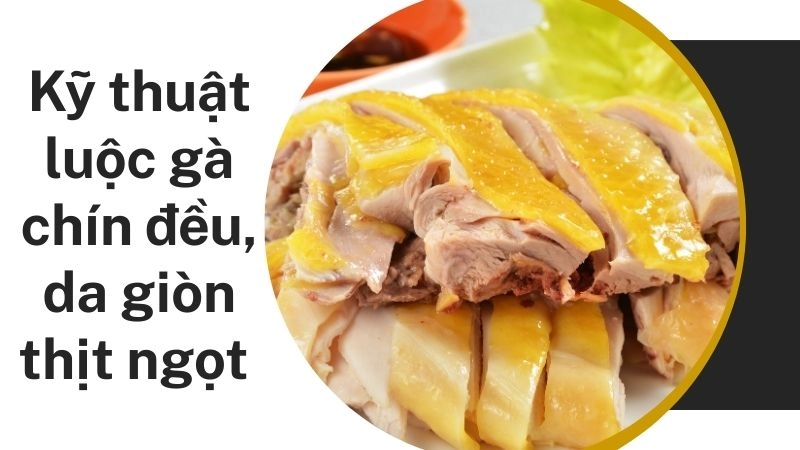 Kỹ thuật luộc gà chín đều, da giòn thịt ngọt 